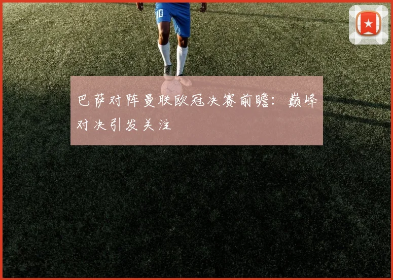 巴萨对阵曼联欧冠决赛前瞻：巅峰对决引发关注