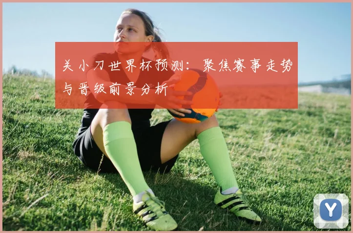 关小刀世界杯预测：聚焦赛事走势与晋级前景分析