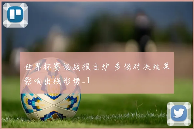 世界杯赛场战报出炉 多场对决结果影响出线形势_1