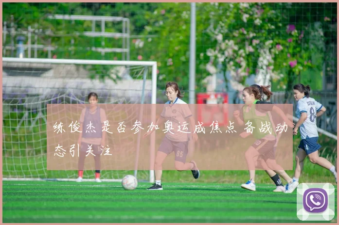 练俊杰是否参加奥运成焦点 备战动态引关注