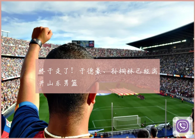 终于走了！于德豪、孙桐林已经离开山东男篮